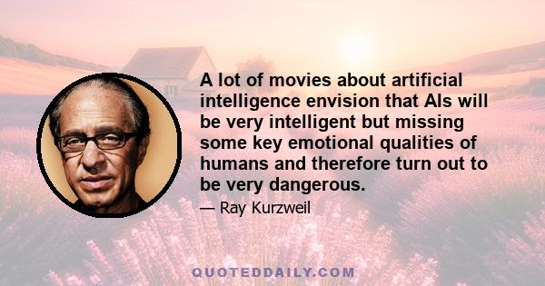 A lot of movies about artificial intelligence envision that AIs will be very intelligent but missing some key emotional qualities of humans and therefore turn out to be very dangerous.