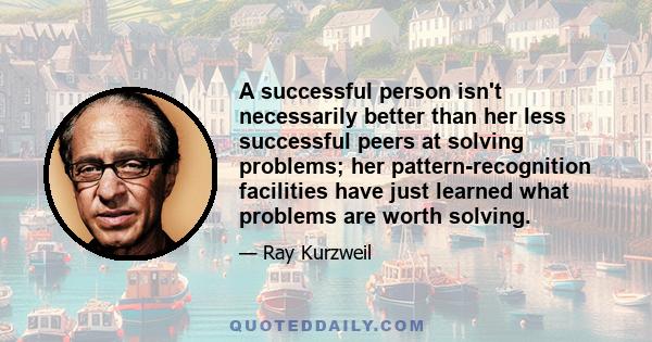 A successful person isn't necessarily better than her less successful peers at solving problems; her pattern-recognition facilities have just learned what problems are worth solving.