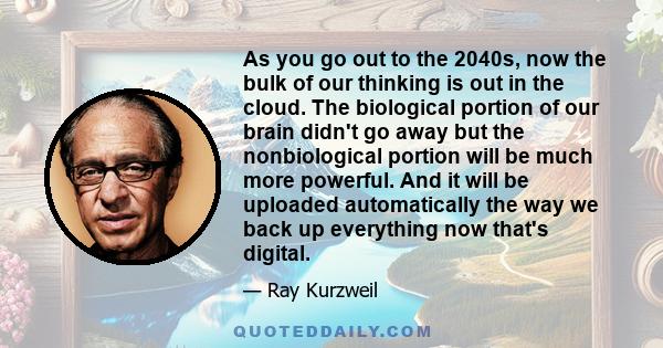 As you go out to the 2040s, now the bulk of our thinking is out in the cloud. The biological portion of our brain didn't go away but the nonbiological portion will be much more powerful. And it will be uploaded