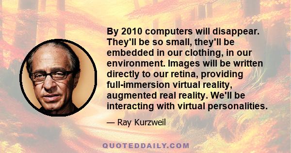 By 2010 computers will disappear. They'll be so small, they'll be embedded in our clothing, in our environment. Images will be written directly to our retina, providing full-immersion virtual reality, augmented real