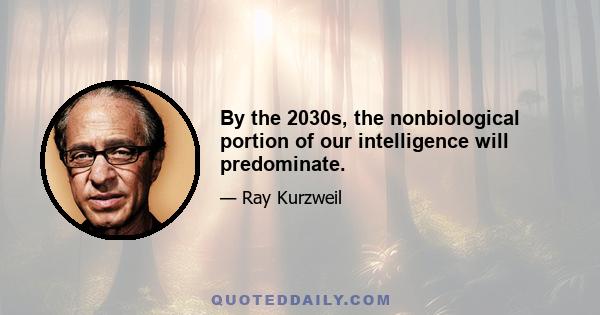 By the 2030s, the nonbiological portion of our intelligence will predominate.