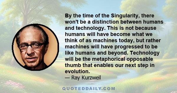 By the time of the Singularity, there won't be a distinction between humans and technology. This is not because humans will have become what we think of as machines today, but rather machines will have progressed to be