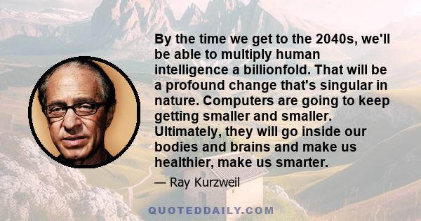 By the time we get to the 2040s, we'll be able to multiply human intelligence a billionfold. That will be a profound change that's singular in nature. Computers are going to keep getting smaller and smaller. Ultimately, 