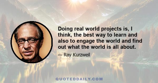 Doing real world projects is, I think, the best way to learn and also to engage the world and find out what the world is all about.