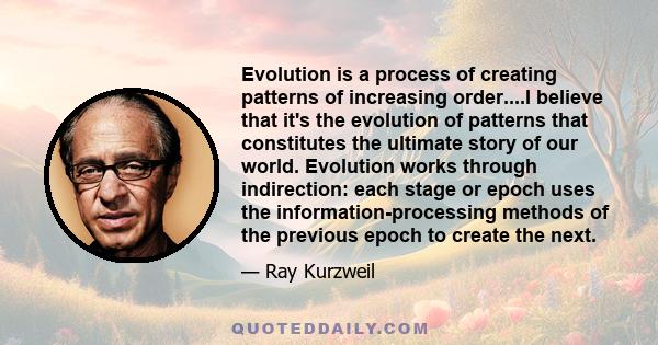 Evolution is a process of creating patterns of increasing order....I believe that it's the evolution of patterns that constitutes the ultimate story of our world. Evolution works through indirection: each stage or epoch 