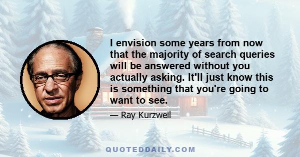 I envision some years from now that the majority of search queries will be answered without you actually asking. It'll just know this is something that you're going to want to see.