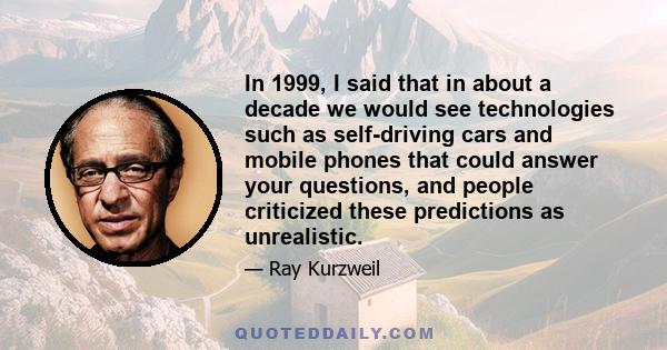 In 1999, I said that in about a decade we would see technologies such as self-driving cars and mobile phones that could answer your questions, and people criticized these predictions as unrealistic.