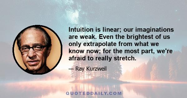 Intuition is linear; our imaginations are weak. Even the brightest of us only extrapolate from what we know now; for the most part, we're afraid to really stretch.