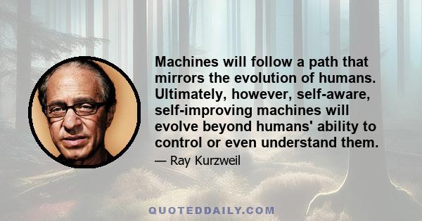 Machines will follow a path that mirrors the evolution of humans. Ultimately, however, self-aware, self-improving machines will evolve beyond humans' ability to control or even understand them.