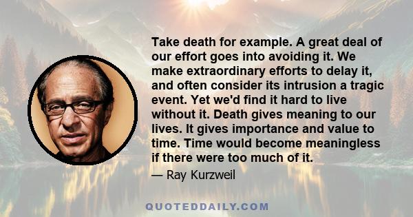 Take death for example. A great deal of our effort goes into avoiding it. We make extraordinary efforts to delay it, and often consider its intrusion a tragic event. Yet we'd find it hard to live without it. Death gives 