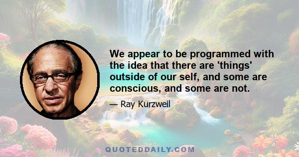 We appear to be programmed with the idea that there are 'things' outside of our self, and some are conscious, and some are not.