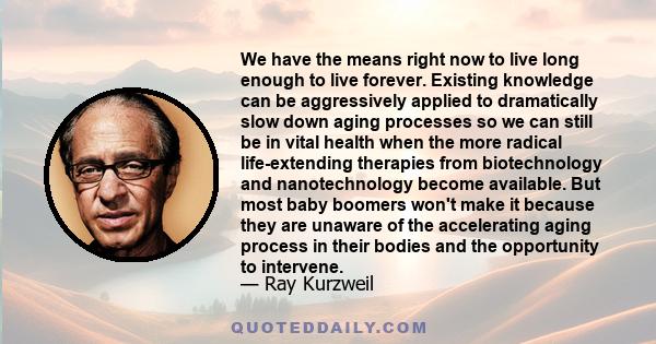 We have the means right now to live long enough to live forever. Existing knowledge can be aggressively applied to dramatically slow down aging processes so we can still be in vital health when the more radical