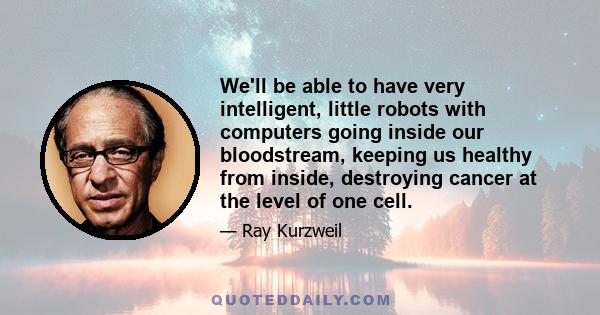 We'll be able to have very intelligent, little robots with computers going inside our bloodstream, keeping us healthy from inside, destroying cancer at the level of one cell.