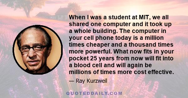 When I was a student at MIT, we all shared one computer and it took up a whole building. The computer in your cell phone today is a million times cheaper and a thousand times more powerful. What now fits in your pocket