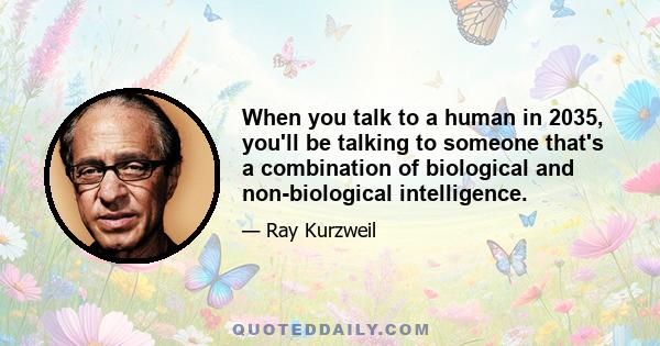 When you talk to a human in 2035, you'll be talking to someone that's a combination of biological and non-biological intelligence.