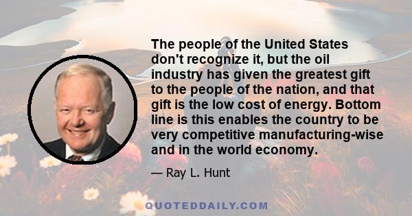 The people of the United States don't recognize it, but the oil industry has given the greatest gift to the people of the nation, and that gift is the low cost of energy. Bottom line is this enables the country to be