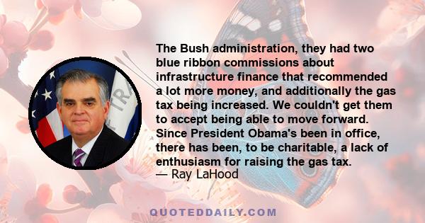 The Bush administration, they had two blue ribbon commissions about infrastructure finance that recommended a lot more money, and additionally the gas tax being increased. We couldn't get them to accept being able to