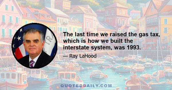 The last time we raised the gas tax, which is how we built the interstate system, was 1993.