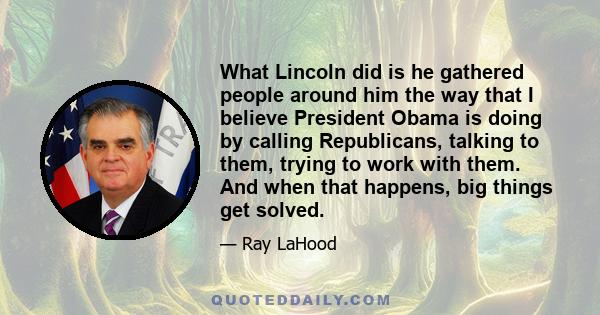 What Lincoln did is he gathered people around him the way that I believe President Obama is doing by calling Republicans, talking to them, trying to work with them. And when that happens, big things get solved.