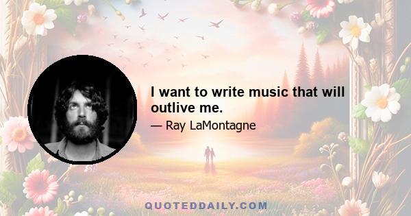 I want to write music that will outlive me.