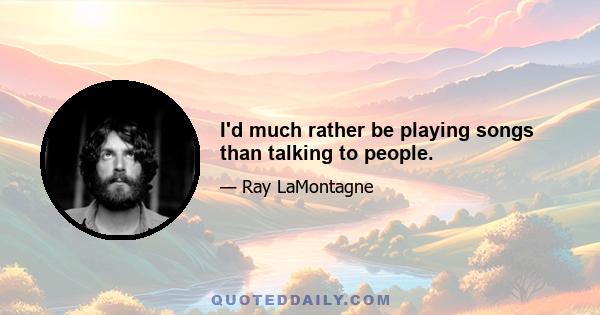 I'd much rather be playing songs than talking to people.