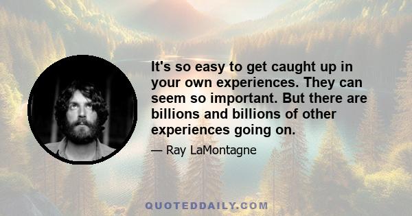 It's so easy to get caught up in your own experiences. They can seem so important. But there are billions and billions of other experiences going on.