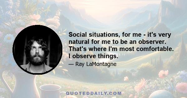 Social situations, for me - it's very natural for me to be an observer. That's where I'm most comfortable. I observe things.