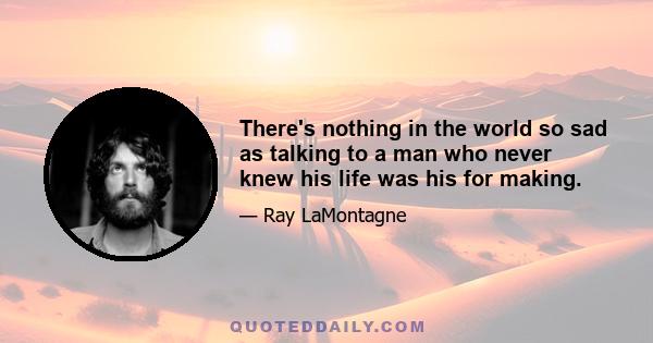 There's nothing in the world so sad as talking to a man who never knew his life was his for making.