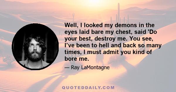 Well, I looked my demons in the eyes laid bare my chest, said 'Do your best, destroy me. You see, I’ve been to hell and back so many times, I must admit you kind of bore me.