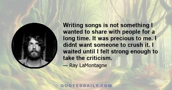 Writing songs is not something I wanted to share with people for a long time. It was precious to me. I didnt want someone to crush it. I waited until I felt strong enough to take the criticism.