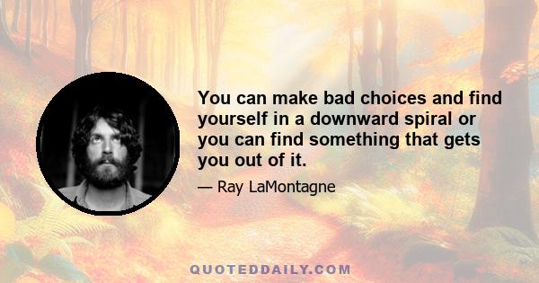 You can make bad choices and find yourself in a downward spiral or you can find something that gets you out of it.