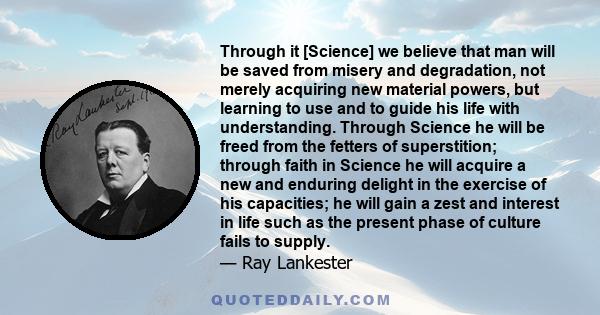 Through it [Science] we believe that man will be saved from misery and degradation, not merely acquiring new material powers, but learning to use and to guide his life with understanding. Through Science he will be