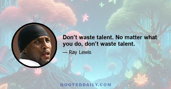 Don’t waste talent. No matter what you do, don’t waste talent.