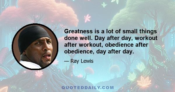 Greatness is a lot of small things done well. Day after day, workout after workout, obedience after obedience, day after day.