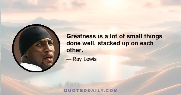 Greatness is a lot of small things done well, stacked up on each other.