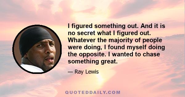 I figured something out. And it is no secret what I figured out. Whatever the majority of people were doing, I found myself doing the opposite. I wanted to chase something great.