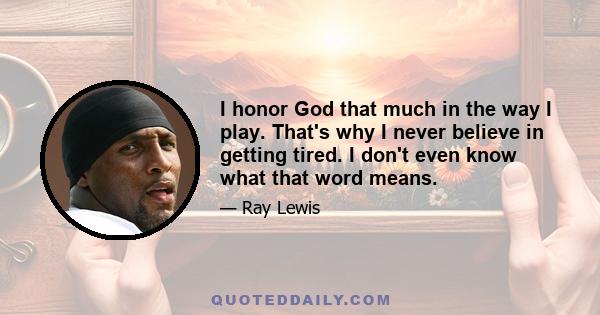 I honor God that much in the way I play. That's why I never believe in getting tired. I don't even know what that word means.