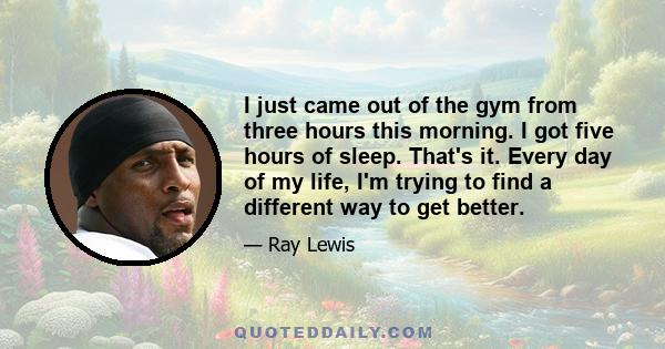 I just came out of the gym from three hours this morning. I got five hours of sleep. That's it. Every day of my life, I'm trying to find a different way to get better.