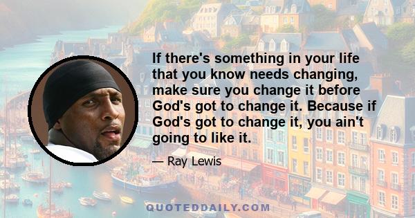 If there's something in your life that you know needs changing, make sure you change it before God's got to change it. Because if God's got to change it, you ain't going to like it.