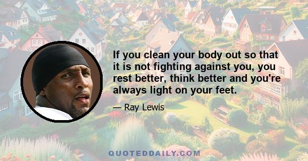 If you clean your body out so that it is not fighting against you, you rest better, think better and you're always light on your feet.