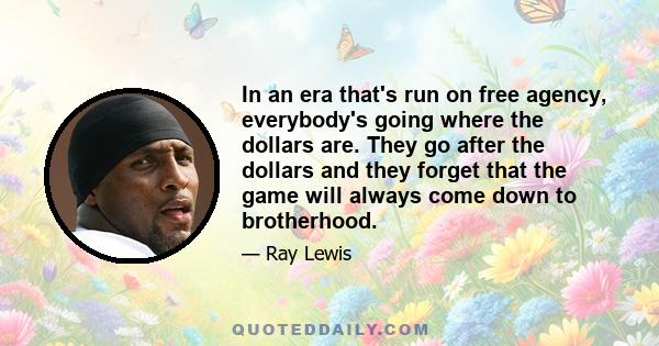 In an era that's run on free agency, everybody's going where the dollars are. They go after the dollars and they forget that the game will always come down to brotherhood.