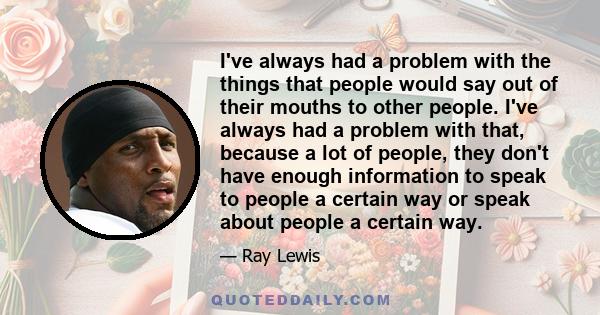 I've always had a problem with the things that people would say out of their mouths to other people. I've always had a problem with that, because a lot of people, they don't have enough information to speak to people a