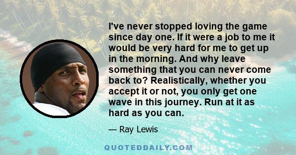 I've never stopped loving the game since day one. If it were a job to me it would be very hard for me to get up in the morning. And why leave something that you can never come back to? Realistically, whether you accept