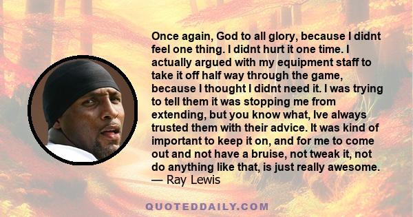 Once again, God to all glory, because I didnt feel one thing. I didnt hurt it one time. I actually argued with my equipment staff to take it off half way through the game, because I thought I didnt need it. I was trying 