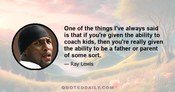 One of the things I've always said is that if you're given the ability to coach kids, then you're really given the ability to be a father or parent of some sort.