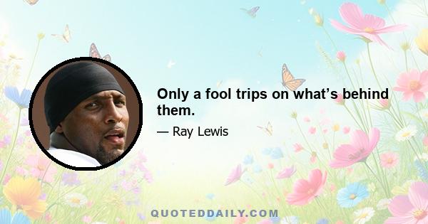 Only a fool trips on what’s behind them.