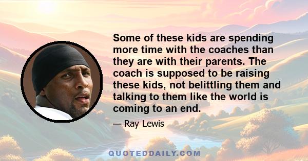 Some of these kids are spending more time with the coaches than they are with their parents. The coach is supposed to be raising these kids, not belittling them and talking to them like the world is coming to an end.