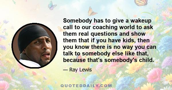 Somebody has to give a wakeup call to our coaching world to ask them real questions and show them that if you have kids, then you know there is no way you can talk to somebody else like that, because that's somebody's