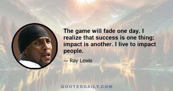 The game will fade one day. I realize that success is one thing; impact is another. I live to impact people.