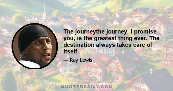 The journeythe journey, I promise you, is the greatest thing ever. The destination always takes care of itself.